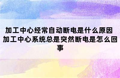 加工中心经常自动断电是什么原因 加工中心系统总是突然断电是怎么回事